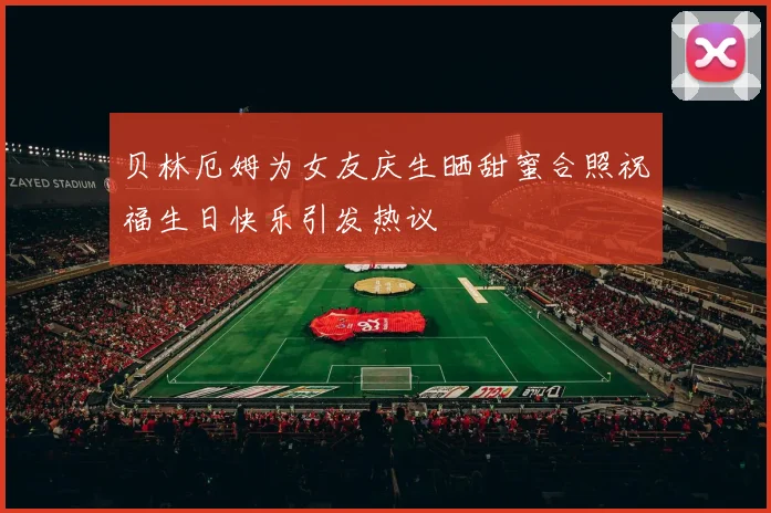贝林厄姆为女友庆生晒甜蜜合照祝福生日快乐引发热议