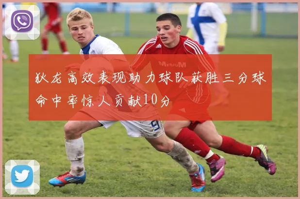 狄龙高效表现助力球队获胜三分球命中率惊人贡献10分