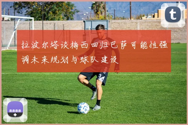 拉波尔塔谈梅西回归巴萨可能性强调未来规划与球队建设