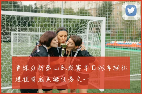 鲁媒分析泰山队新赛季目标年轻化进程将成关键任务之一