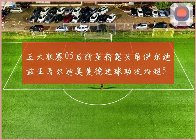 五大联赛05后新星崭露头角伊尔迪兹亚马尔迪奥曼德进球助攻均超5