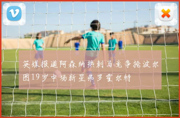 英媒报道阿森纳热刺马竞争抢波尔图19岁中场新星弗罗霍尔特