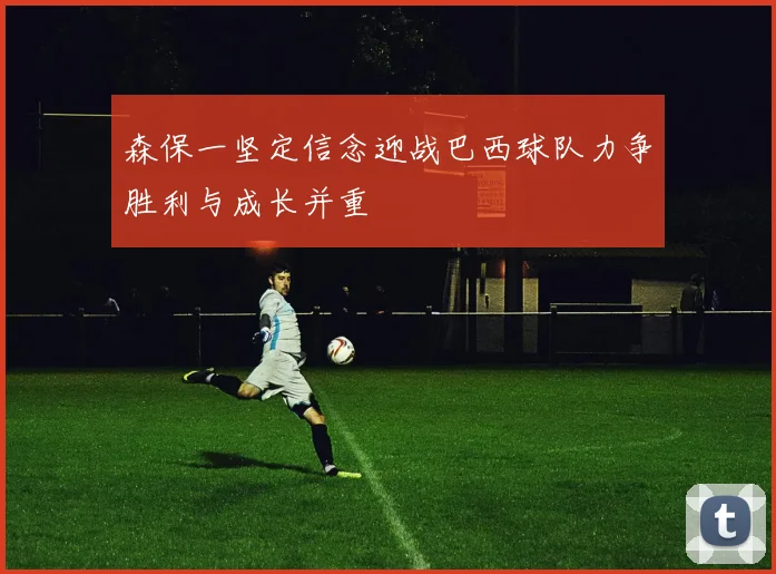 森保一坚定信念迎战巴西球队力争胜利与成长并重