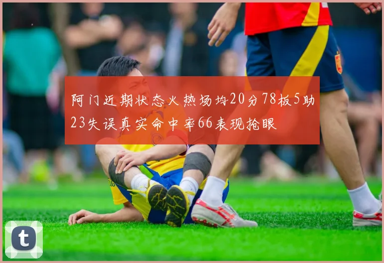 阿门近期状态火热场均20分78板5助23失误真实命中率66表现抢眼