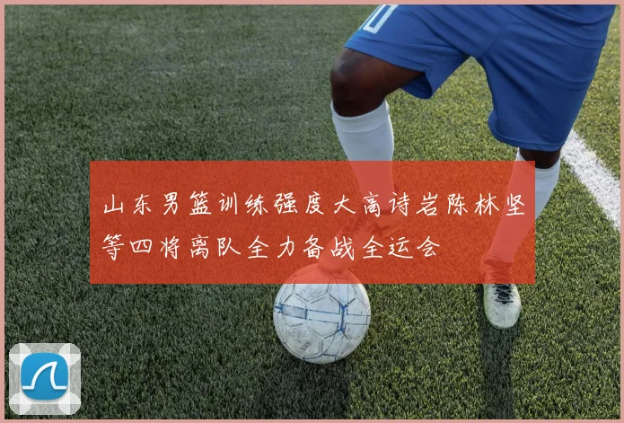 山东男篮训练强度大高诗岩陈林坚等四将离队全力备战全运会
