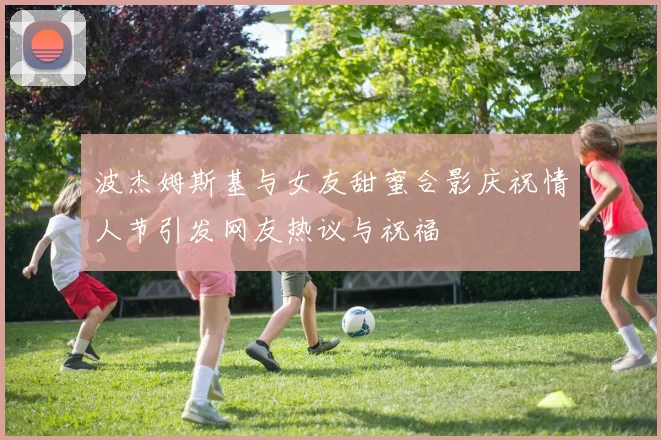 波杰姆斯基与女友甜蜜合影庆祝情人节引发网友热议与祝福