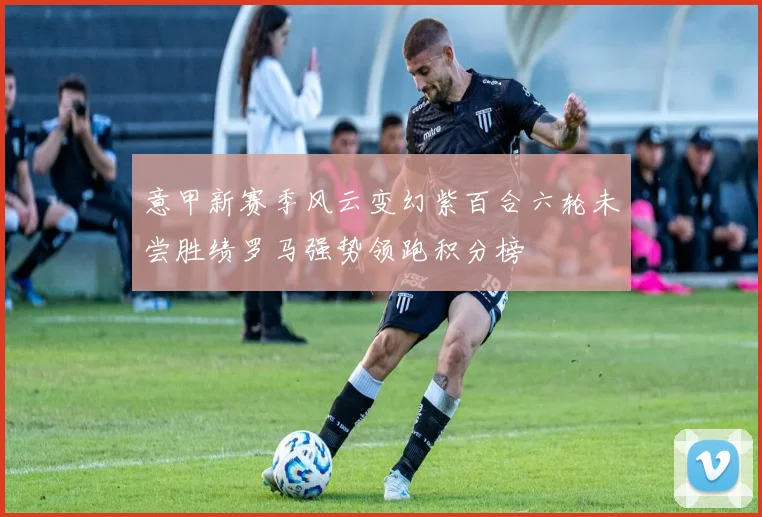 意甲新赛季风云变幻紫百合六轮未尝胜绩罗马强势领跑积分榜