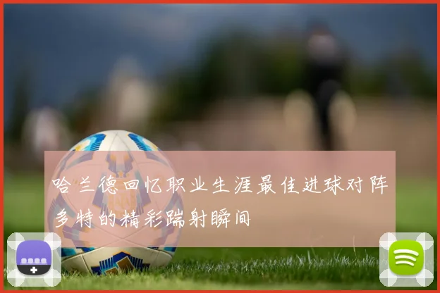 哈兰德回忆职业生涯最佳进球对阵多特的精彩踹射瞬间