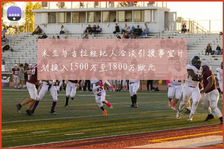 米兰与吉拉经纪人洽谈引援事宜计划投入1500万至1800万欧元
