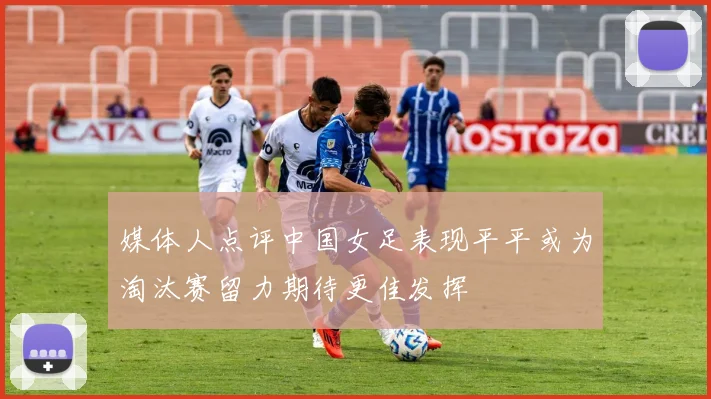 媒体人点评中国女足表现平平或为淘汰赛留力期待更佳发挥