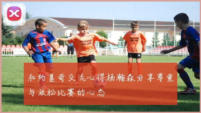 和约基奇交流心得杨瀚森分享尊重与放松比赛的心态