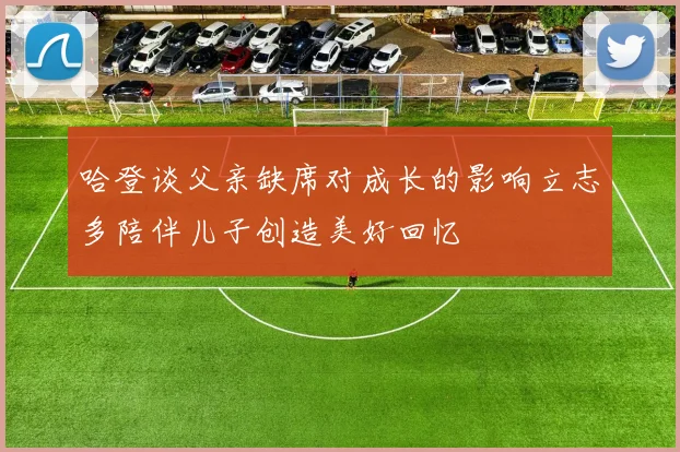 哈登谈父亲缺席对成长的影响立志多陪伴儿子创造美好回忆