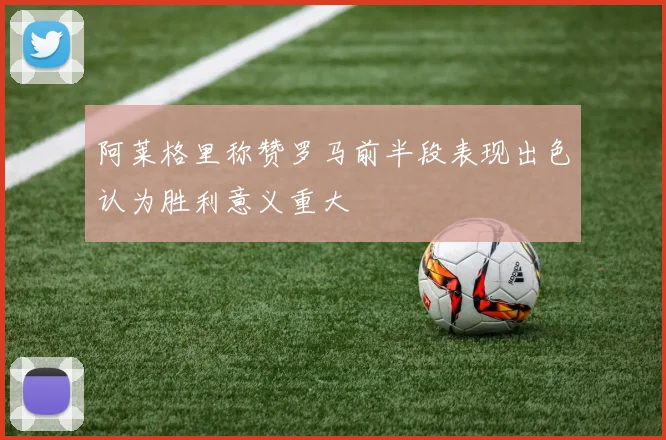 阿莱格里称赞罗马前半段表现出色认为胜利意义重大