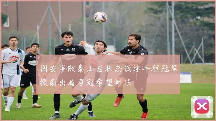 国安惨败泰山后状态低迷半程冠军提前出局争冠希望渺茫