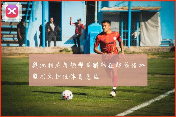 奥托利尼与热那亚解约在即或将加盟尤文担任体育总监