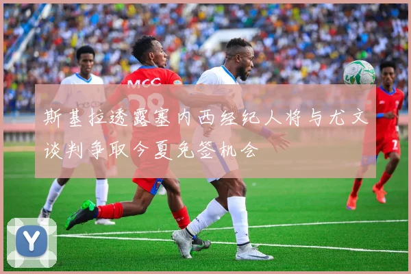 斯基拉透露塞内西经纪人将与尤文谈判争取今夏免签机会