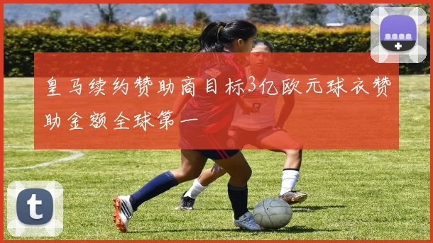 皇马续约赞助商目标3亿欧元球衣赞助金额全球第一