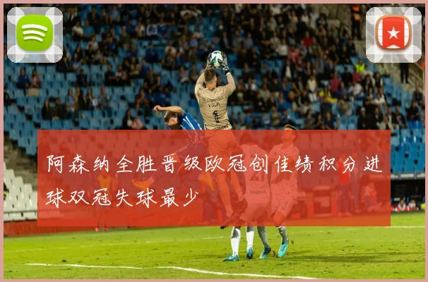 阿森纳全胜晋级欧冠创佳绩积分进球双冠失球最少