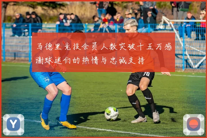 马德里竞技会员人数突破十五万感谢球迷们的热情与忠诚支持