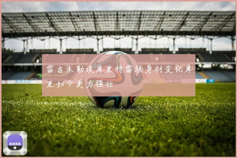 雷吉米勒谈库里特雷杨身材变化库里如今更为强壮