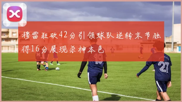 穆雷狂砍42分引领球队逆转末节独得16分展现杀神本色