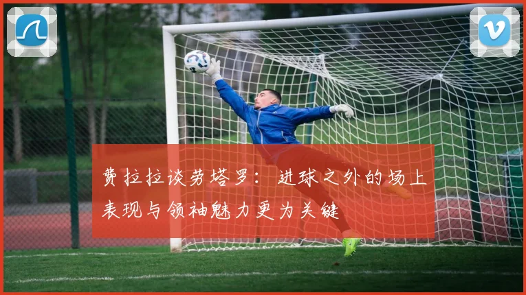费拉拉谈劳塔罗：进球之外的场上表现与领袖魅力更为关键