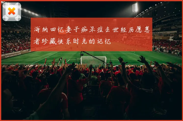 海纳回忆妻子痴呆症去世经历愿患者珍藏快乐时光的记忆
