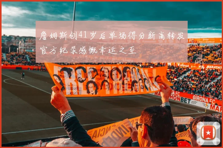 詹姆斯创41岁后单场得分新高转发官方纪录感慨幸运之至