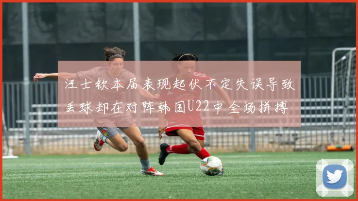 汪士钦本届表现起伏不定失误导致丢球却在对阵韩国U22中全场拼搏