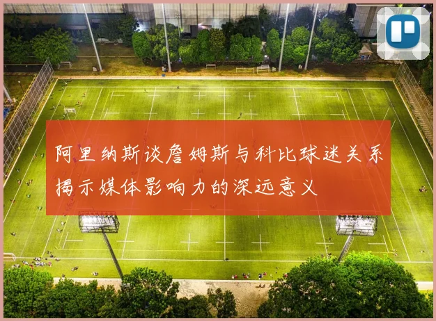 阿里纳斯谈詹姆斯与科比球迷关系揭示媒体影响力的深远意义