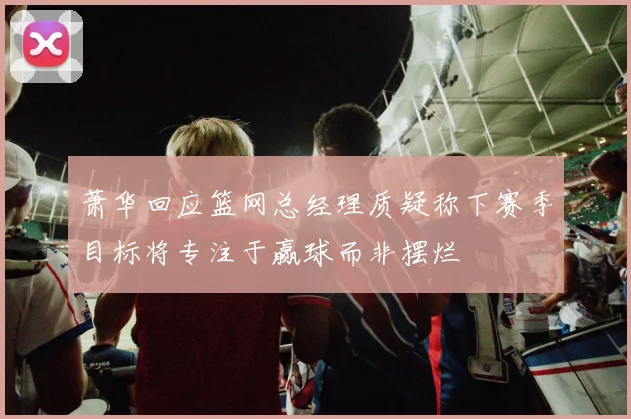 萧华回应篮网总经理质疑称下赛季目标将专注于赢球而非摆烂